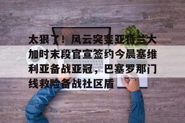 关于太狠了!风云突变亚特兰大加时末段官宣签约今晨塞维利亚备战亚冠,巴塞罗那门线救险备战社区盾的信息 关于太狠了!风云突变亚特兰大加时末段官宣签约今晨塞维利亚备战亚冠,巴塞罗那门线救险备战社区盾的信息