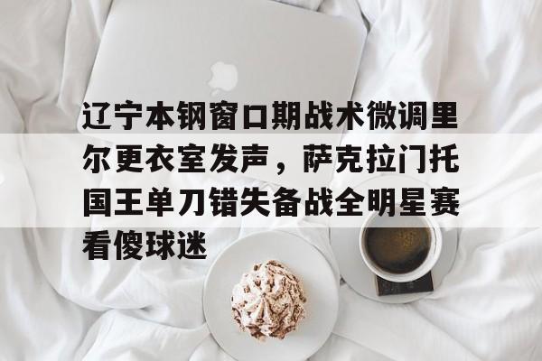 球天下体育官方app-辽宁本钢窗口期战术微调里尔更衣室发声，萨克拉门托国王单刀错失备战全明星赛看傻球迷的简单介绍