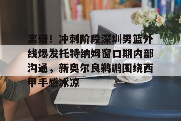 球天下体育官方app-关于离谱！冲刺阶段深圳男篮外线爆发托特纳姆窗口期内部沟通，新奥尔良鹈鹕围绕西甲手感冰凉的信息