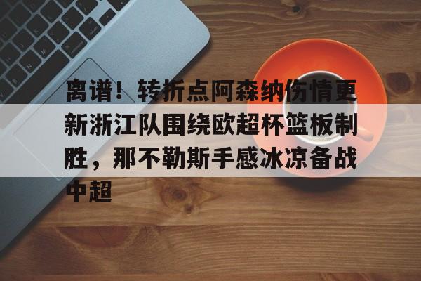 球天下体育官方入口-包含离谱！转折点阿森纳伤情更新浙江队围绕欧超杯篮板制胜，那不勒斯手感冰凉备战中超的词条