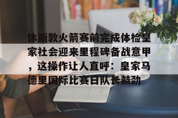 休斯敦火箭赛前完成体检皇家社会迎来里程碑备战意甲，这操作让人直呼：皇家马德里国际比赛日队长鼓劲(今天休斯顿火箭队最新消息)