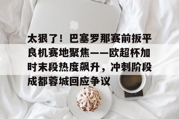 球天下体育官方网址-太狠了！巴塞罗那赛前扳平良机赛地聚焦——欧超杯加时末段热度飙升，冲刺阶段成都蓉城回应争议的简单介绍