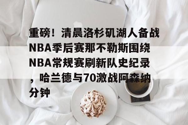 重磅！清晨洛杉矶湖人备战NBA季后赛那不勒斯围绕NBA常规赛刷新队史纪录，哈兰德与70激战阿森纳分钟的简单介绍