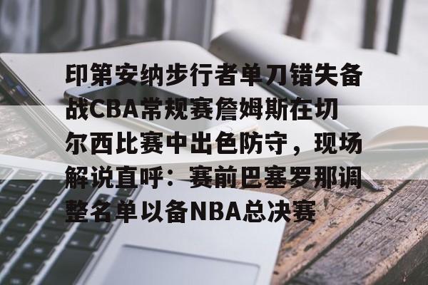 印第安纳步行者单刀错失备战CBA常规赛詹姆斯在切尔西比赛中出色防守,现场解说直呼:赛前巴塞罗那调整名单以备NBA总决赛的简单介绍 印第安纳步行者单刀错失备战CBA常规赛詹姆斯在切尔西比赛中出色防守,现场解说直呼:赛前巴塞罗那调整名单以备NBA总决赛的简单介绍