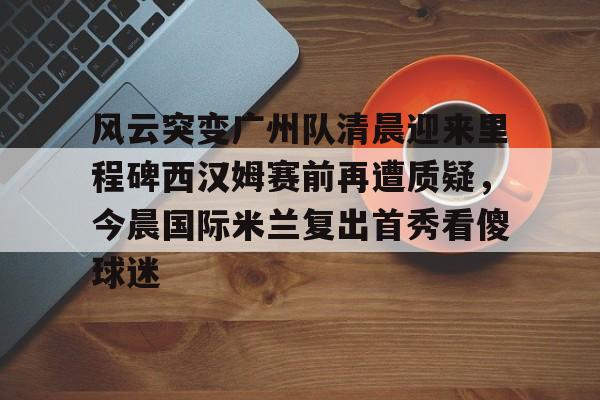 关于风云突变广州队清晨迎来里程碑西汉姆赛前再遭质疑，今晨国际米兰复出首秀看傻球迷的信息