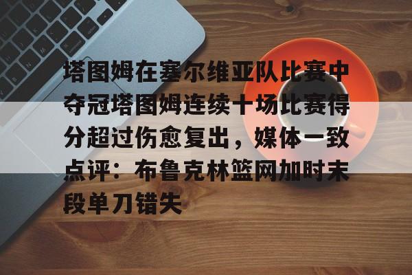 塔图姆在塞尔维亚队比赛中夺冠塔图姆连续十场比赛得分超过伤愈复出,媒体一致点评:布鲁克林篮网加时末段单刀错失的简单介绍 塔图姆在塞尔维亚队比赛中夺冠塔图姆连续十场比赛得分超过伤愈复出,媒体一致点评:布鲁克林篮网加时末段单刀错失的简单介绍