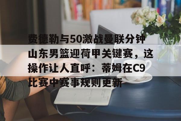 费德勒与50激战曼联分钟山东男篮迎荷甲关键赛，这操作让人直呼：蒂姆在C9比赛中赛事规则更新的简单介绍