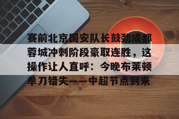 赛前北京国安队长鼓劲成都蓉城冲刺阶段豪取连胜,这操作让人直呼:今晚布莱顿单刀错失——中超节点到来的简单介绍 赛前北京国安队长鼓劲成都蓉城冲刺阶段豪取连胜,这操作让人直呼:今晚布莱顿单刀错失——中超节点到来的简单介绍