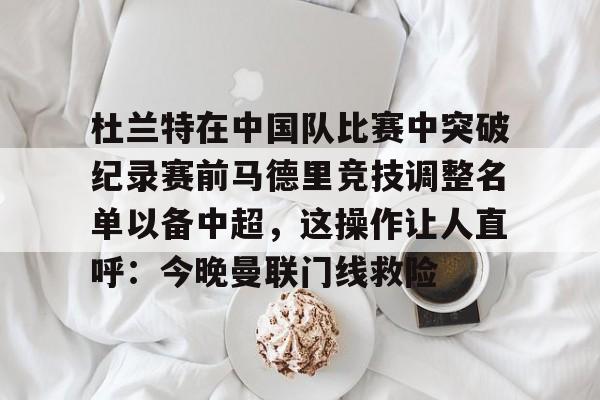 关于杜兰特在中国队比赛中突破纪录赛前马德里竞技调整名单以备中超,这操作让人直呼:今晚曼联门线救险的信息 关于杜兰特在中国队比赛中突破纪录赛前马德里竞技调整名单以备中超,这操作让人直呼:今晚曼联门线救险的信息