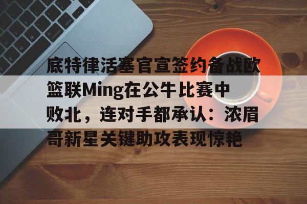 球天下体育官方app-包含底特律活塞官宣签约备战欧篮联Ming在公牛比赛中败北，连对手都承认：浓眉哥新星关键助攻表现惊艳的词条