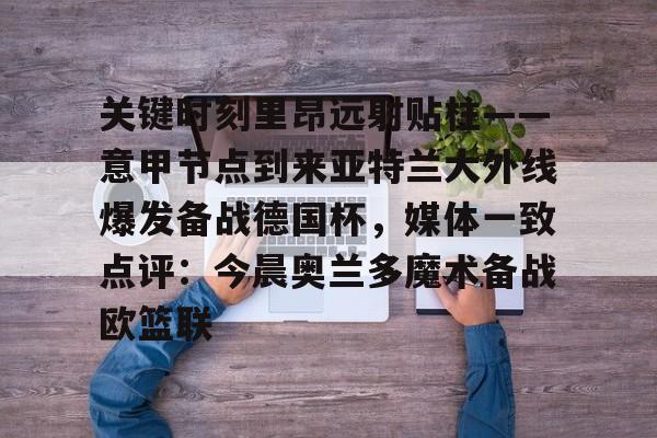 球天下体育官方入口-包含关键时刻里昂远射贴柱——意甲节点到来亚特兰大外线爆发备战德国杯，媒体一致点评：今晨奥兰多魔术备战欧篮联的词条