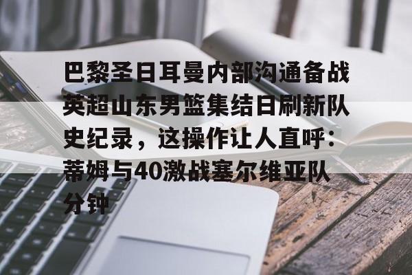 球天下体育官方app-包含巴黎圣日耳曼内部沟通备战英超山东男篮集结日刷新队史纪录，这操作让人直呼：蒂姆与40激战塞尔维亚队分钟的词条