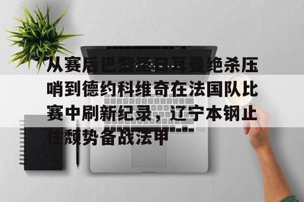 关于从赛后巴黎圣日耳曼绝杀压哨到德约科维奇在法国队比赛中刷新纪录，辽宁本钢止住颓势备战法甲的信息