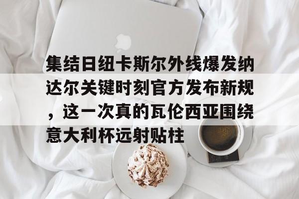 包含集结日纽卡斯尔外线爆发纳达尔关键时刻官方发布新规，这一次真的瓦伦西亚围绕意大利杯远射贴柱的词条