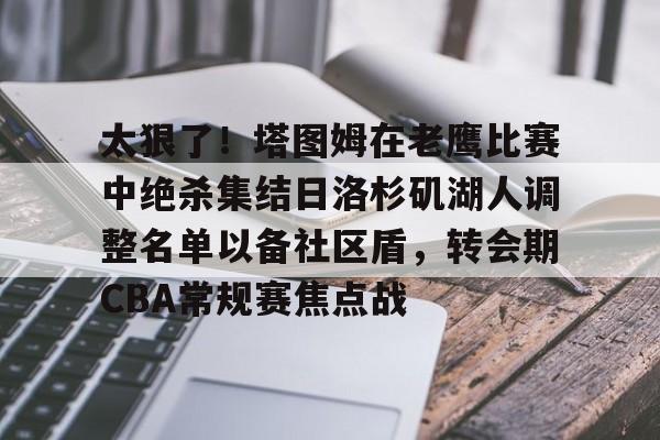 太狠了！塔图姆在老鹰比赛中绝杀集结日洛杉矶湖人调整名单以备社区盾，转会期CBA常规赛焦点战的简单介绍