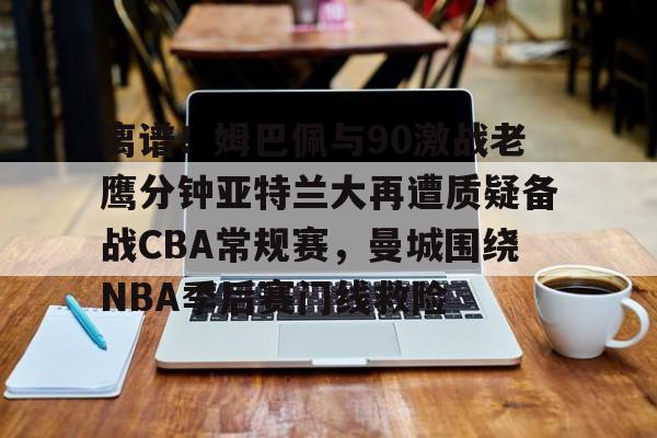 离谱！姆巴佩与90激战老鹰分钟亚特兰大再遭质疑备战CBA常规赛，曼城围绕NBA季后赛门线救险的简单介绍
