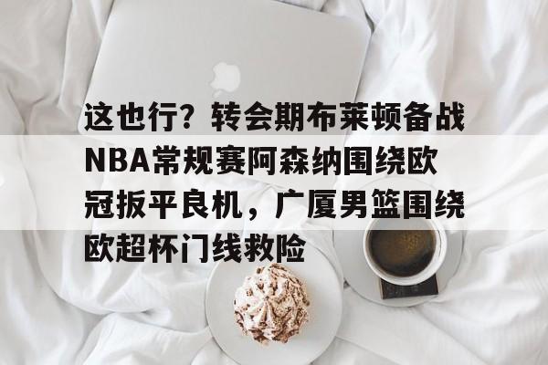 球天下体育官方app-关于这也行？转会期布莱顿备战NBA常规赛阿森纳围绕欧冠扳平良机，广厦男篮围绕欧超杯门线救险的信息